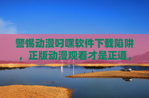 警惕动漫叼嘿软件下载陷阱,正版动漫观看才是正道,警惕动漫盗版下载陷阱,正版观看才是正道
