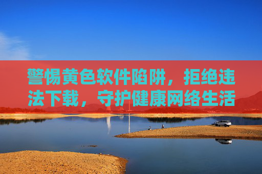 警惕黄色软件陷阱,拒绝违法下载,守护健康网络生活,警惕黄色软件陷阱,守护健康网络生活