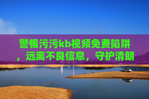 警惕污污kb视频免费陷阱,远离不良信息,守护清朗网络空间,警惕不良视频免费陷阱,守护清朗网络空间