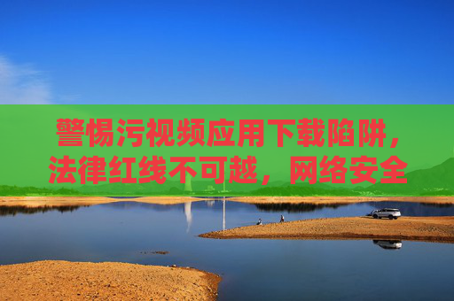 警惕污视频应用下载陷阱,法律红线不可越,网络安全要牢记,警惕污视频应用下载陷阱,法律红线不可越,网络安全要牢记