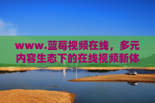 www.蓝莓视频在线,多元内容生态下的在线视频新体验,蓝莓视频在线,多元内容生态下的在线视频新体验