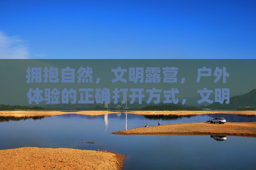 拥抱自然,文明露营,户外体验的正确打开方式,文明露营,拥抱自然的正确打开方式