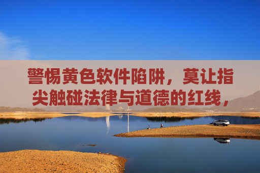 警惕黄色软件陷阱，莫让指尖触碰法律与道德的红线，警惕黄色软件陷阱，指尖莫触法律道德红线