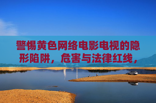 警惕黄色网络电影电视的隐形陷阱，危害与法律红线，警惕黄色网络影视的隐形陷阱，危害与法律红线