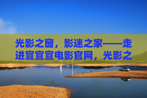 光影之窗,影迷之家——走进宣宣宣电影官网,光影之窗,影迷之家——宣宣宣电影官网