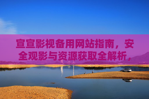 宣宣影视备用网站指南,安全观影与资源获取全解析,宣宣影视备用网站指南,安全观影与资源获取全解析