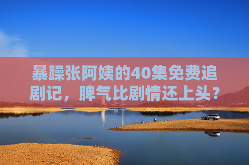 暴躁张阿姨的40集免费追剧记，脾气比剧情还上头？暴躁张阿姨40集免费追剧记，脾气比剧情还上头？