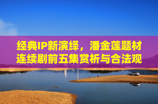 经典IP新演绎,潘金莲题材连续剧前五集赏析与合法观剧指南,经典IP新演绎,潘金莲题材连续剧前五集赏析与合法观剧指南