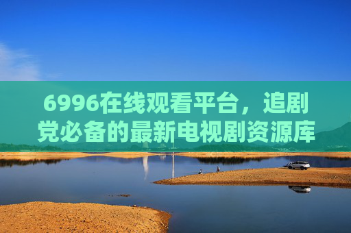 6996在线观看平台，追剧党必备的最新电视剧资源库，6996在线观看平台，追剧党必备最新电视剧资源库