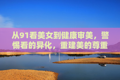 从91看美女到健康审美,警惕看的异化,重建美的尊重,警惕看的异化,重建健康审美与美的尊重