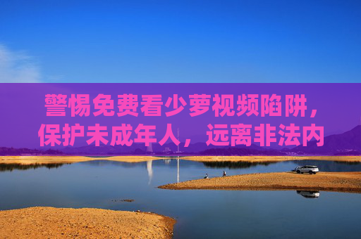警惕免费看少萝视频陷阱,保护未成年人,远离非法内容,警惕免费少萝视频陷阱,保护未成年人远离非法内容