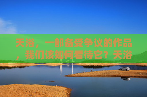 天浴,一部备受争议的作品,我们该如何看待它?天浴,争议之作,我们该如何看待?