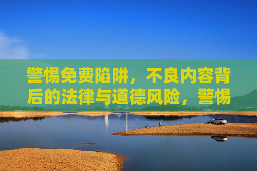 警惕免费陷阱,不良内容背后的法律与道德风险,警惕免费陷阱,不良内容背后的法律与道德风险