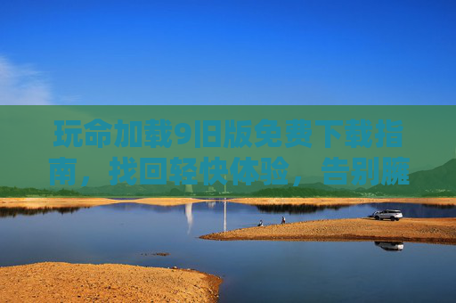 玩命加载9旧版免费下载指南,找回轻快体验,告别臃肿烦恼,玩命加载9旧版免费下载,找回轻快,告别臃肿