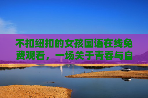 不扣纽扣的女孩国语在线免费观看,一场关于青春与自由的诗意绽放,不扣纽扣的女孩,青春与自由的诗意绽放