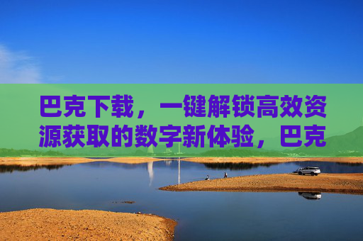 巴克下载,一键解锁高效资源获取的数字新体验,巴克下载,一键解锁高效资源数字新体验