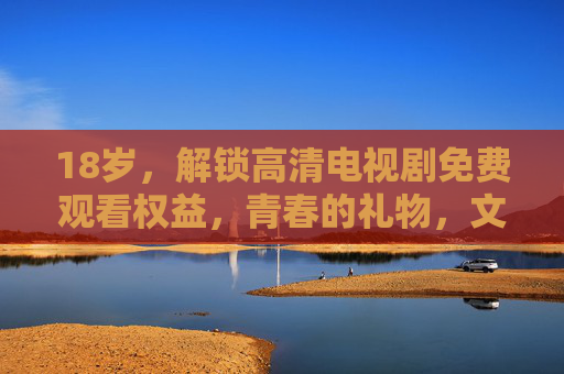 18岁,解锁高清电视剧免费观看权益,青春的礼物,文化的陪伴,18岁解锁免费高清剧,青春的文化礼物