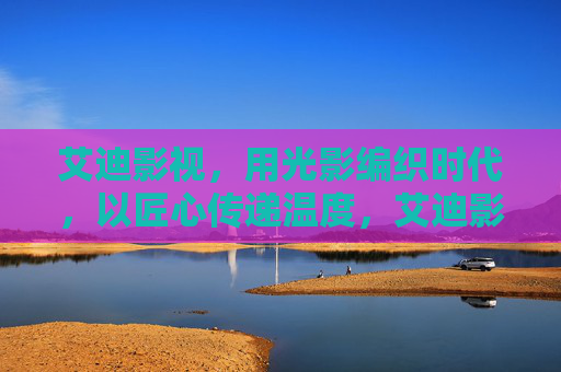艾迪影视,用光影编织时代,以匠心传递温度,艾迪影视,光影编织时代,匠心传递温度