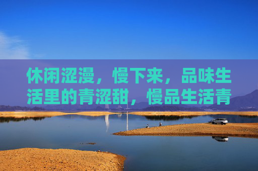 休闲涩漫,慢下来,品味生活里的青涩甜,慢品生活青涩甜