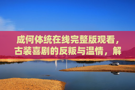 成何体统在线完整版观看,古装喜剧的反叛与温情,解锁正版观看指南,成何体统,古装喜剧的反叛与温情,正版观看指南