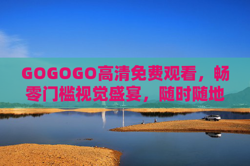 GOGOGO高清免费观看,畅零门槛视觉盛宴,随时随地追好剧,GOGOGO高清免费零门槛,随时随地畅享视觉盛宴追好剧