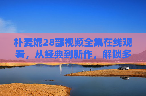 朴麦妮28部视频全集在线观看,从经典到新作,解锁多元创作魅力,朴麦妮28部视频全集在线观看,从经典到新作解锁多元创作魅力