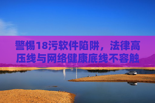 警惕18污软件陷阱,法律高压线与网络健康底线不容触碰,警惕18污软件陷阱,法律高压线与网络健康底线不容触碰