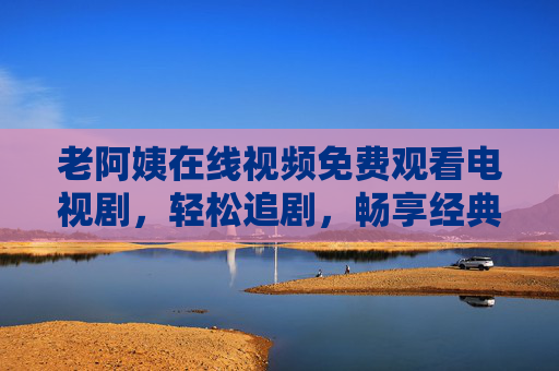 老阿姨在线视频免费观看电视剧,轻松追剧,畅享经典与热门,老阿姨在线视频免费追剧畅享经典热门