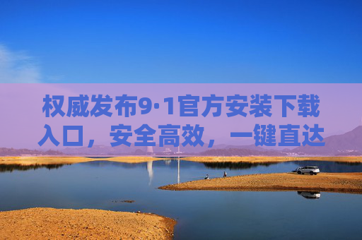 权威发布9·1官方安装下载入口,安全高效,一键直达!权威发布9·1官方安装下载入口,安全高效,一键直达