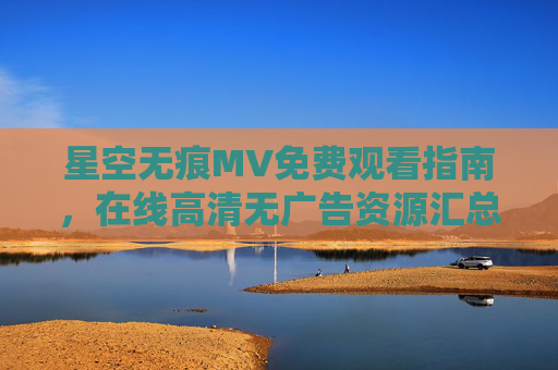 星空无痕MV免费观看指南,在线高清无广告资源汇总,星空无痕MV免费高清无广告观看资源汇总