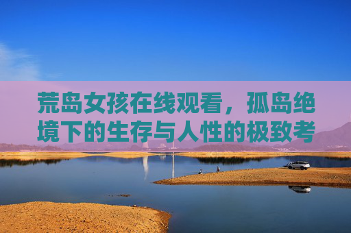 荒岛女孩在线观看,孤岛绝境下的生存与人性的极致考验,荒岛女孩,孤岛绝境下的生存与人性极致考验