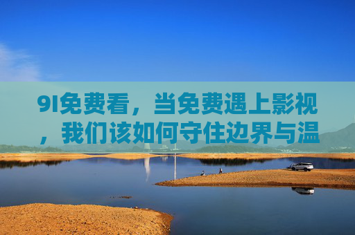 9I免费看,当免费遇上影视,我们该如何守住边界与温度?免费影视,守住边界,不失温度