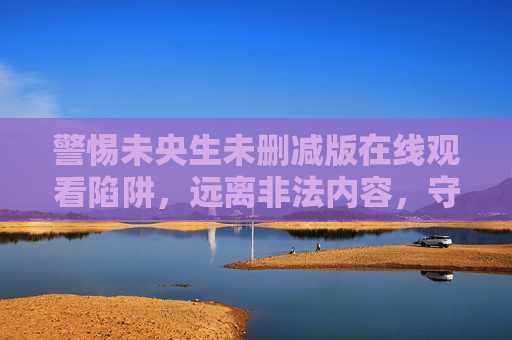 警惕未央生未删减版在线观看陷阱,远离非法内容,守护健康网络空间,警惕未央生未删减版在线陷阱,守护健康网络空间