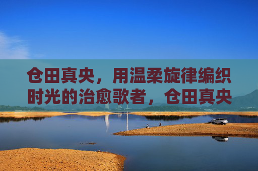 仓田真央,用温柔旋律编织时光的治愈歌者,仓田真央,温柔旋律编织时光的治愈歌者