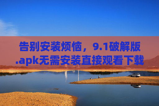 告别安装烦恼，9.1破解版.apk无需安装直接观看下载，轻松解锁全部功能，1破解版.apk无需安装，轻松解锁全部功能