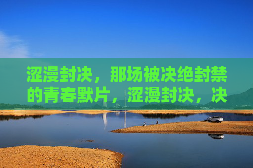 涩漫封决，那场被决绝封禁的青春默片，涩漫封决，决绝封禁的青春默片