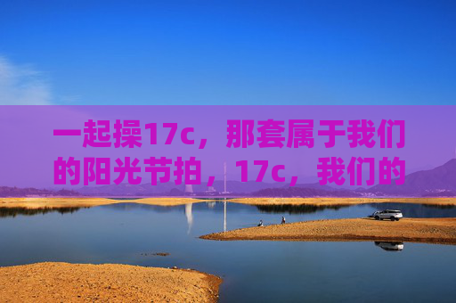 一起操17c,那套属于我们的阳光节拍,17c,我们的阳光节拍
