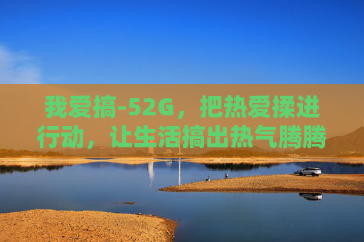 我爱搞-52G,把热爱揉进行动,让生活搞出热气腾腾的模样,52G,把热爱揉进行动,生活热气腾腾