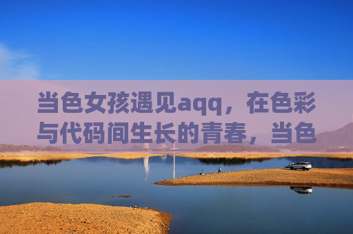 当色女孩遇见aqq,在色彩与代码间生长的青春,当色女孩遇见aqq,色彩与代码的青春生长