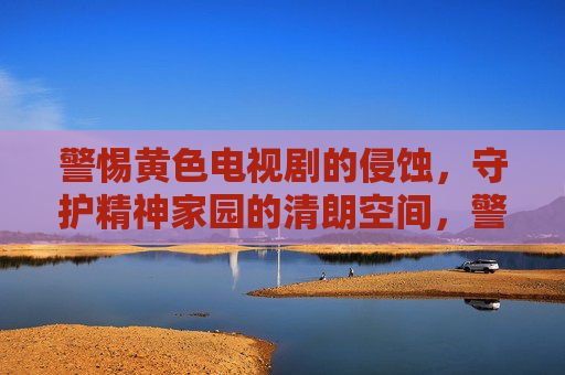 警惕黄色电视剧的侵蚀,守护精神家园的清朗空间,警惕黄色电视剧侵蚀 守护精神家园清朗空间
