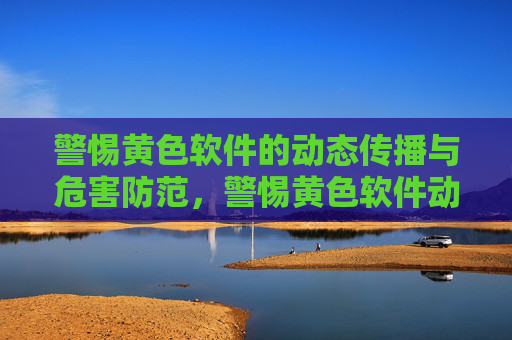 警惕黄色软件的动态传播与危害防范，警惕黄色软件动态传播与危害防范