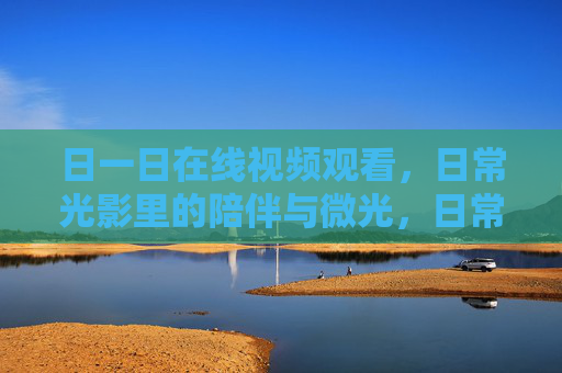日一日在线视频观看,日常光影里的陪伴与微光,日常视频光影,陪伴与微光