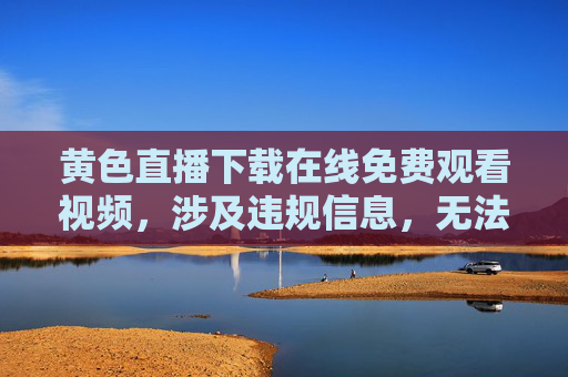 黄色直播下载在线免费观看视频,涉及违规信息,无法生成标题。请遵守法律法规,传播健康有益的内容。