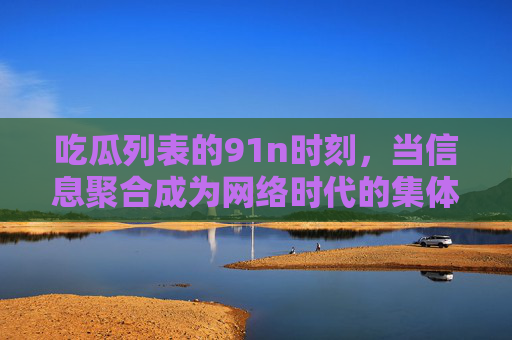 吃瓜列表的91n时刻,当信息聚合成为网络时代的集体仪式,信息聚合,网络时代的吃瓜集体仪式