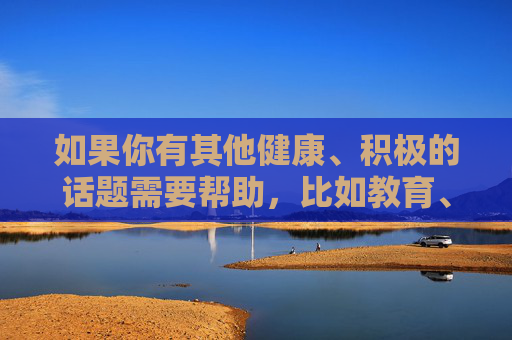 如果你有其他健康、积极的话题需要帮助，比如教育、艺术、科普或生活技巧等，我很乐意为你提供支持。让我们一起维护清朗的网络空间，共同促进社会和谐与个人成长，积极话题促成长，携手维护清朗网络空间