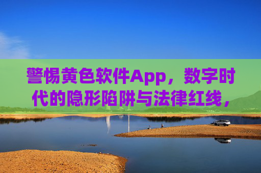 警惕黄色软件App,数字时代的隐形陷阱与法律红线,警惕黄色软件App,数字时代的隐形陷阱与法律红线