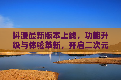 抖漫最新版本上线，功能升级与体验革新，开启二次元创作新纪元