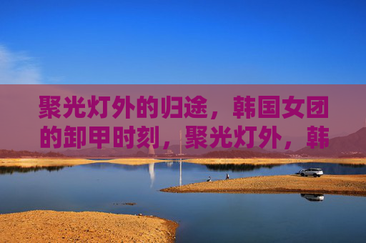 聚光灯外的归途,韩国女团的卸甲时刻,聚光灯外,韩国女团的卸甲时刻