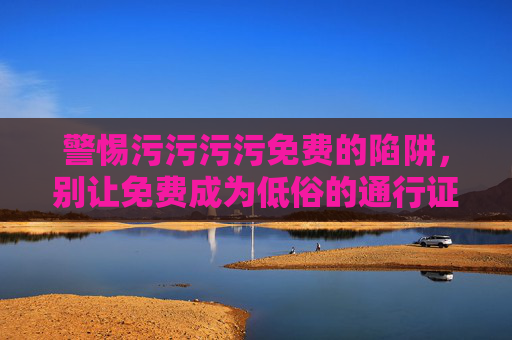 警惕污污污污免费的陷阱,别让免费成为低俗的通行证,警惕免费低俗陷阱,别让免费成低俗通行证