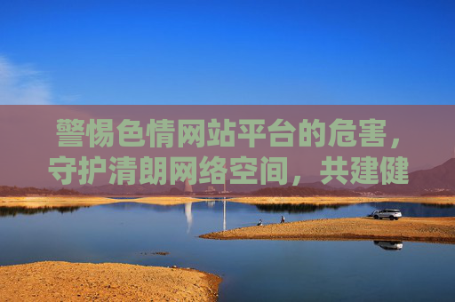 警惕色情网站平台的危害,守护清朗网络空间,共建健康生活,警惕色情网站危害 守护清朗网络空间 共建健康生活
